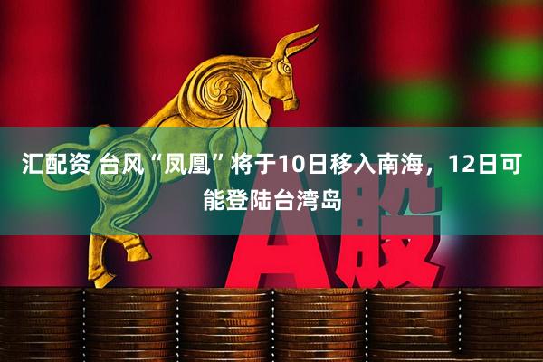 汇配资 台风“凤凰”将于10日移入南海，12日可能登陆台湾岛