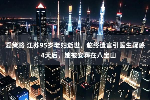 爱策略 江苏95岁老妇逝世，临终遗言引医生疑惑，4天后，她被安葬在八宝山