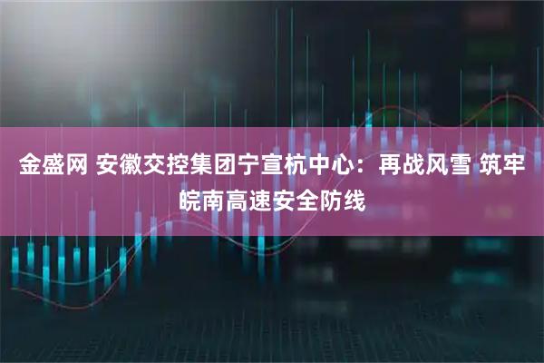 金盛网 安徽交控集团宁宣杭中心：再战风雪 筑牢皖南高速安全防线