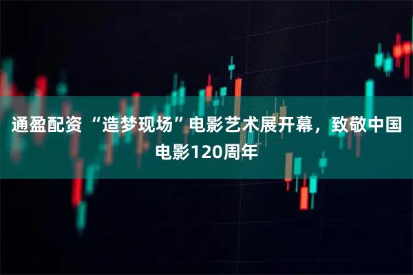 通盈配资 “造梦现场”电影艺术展开幕，致敬中国电影120周年