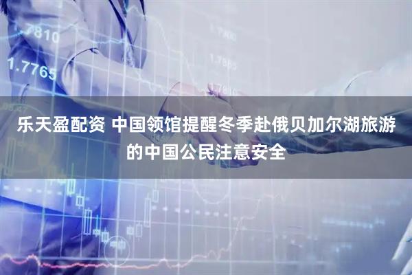 乐天盈配资 中国领馆提醒冬季赴俄贝加尔湖旅游的中国公民注意安全