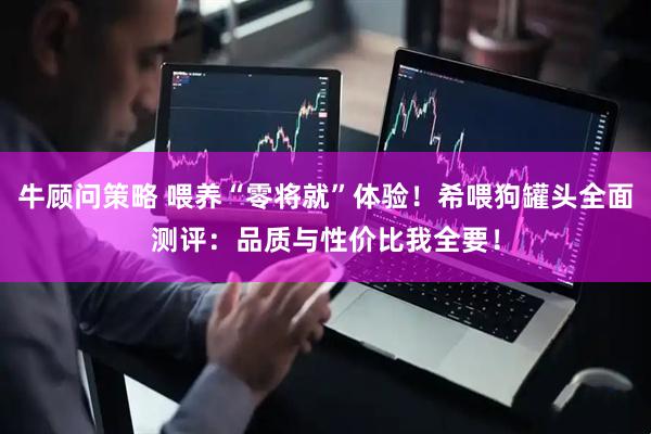 牛顾问策略 喂养“零将就”体验！希喂狗罐头全面测评：品质与性价比我全要！