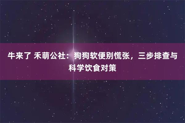 牛来了 禾萌公社：狗狗软便别慌张，三步排查与科学饮食对策