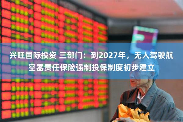 兴旺国际投资 三部门：到2027年，无人驾驶航空器责任保险强制投保制度初步建立
