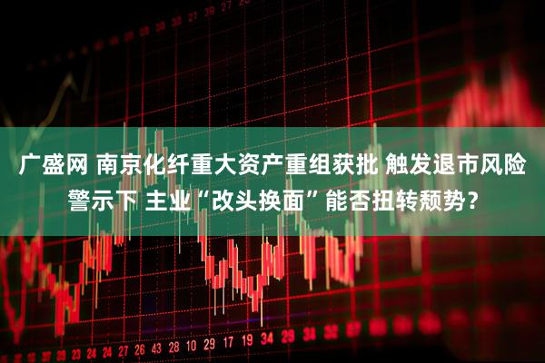 广盛网 南京化纤重大资产重组获批 触发退市风险警示下 主业“改头换面”能否扭转颓势？