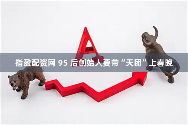 指盈配资网 95 后创始人要带“天团”上春晚