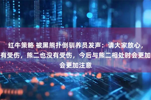 红牛策略 被黑熊扑倒驯养员发声：请大家放心，我没有受伤，熊二也没有受伤，今后与熊二相处时会更加注意