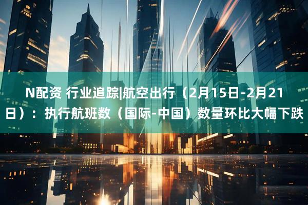 N配资 行业追踪|航空出行（2月15日-2月21日）：执行航班数（国际-中国）数量环比大幅下跌