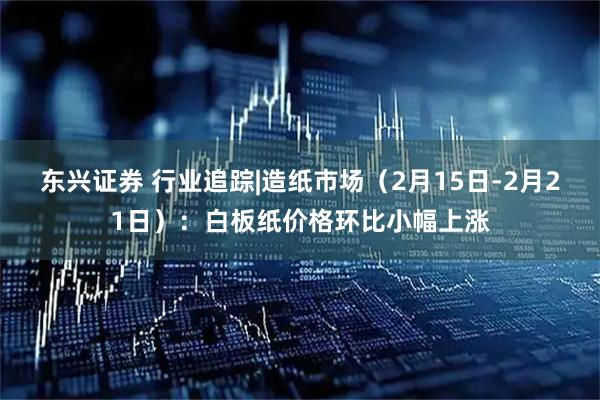 东兴证券 行业追踪|造纸市场（2月15日-2月21日）：白板纸价格环比小幅上涨