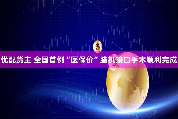 优配货主 全国首例“医保价”脑机接口手术顺利完成
