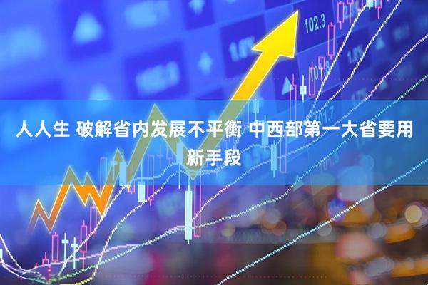 人人生 破解省内发展不平衡 中西部第一大省要用新手段