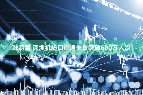 融易富 深圳机场口岸通关量突破600万人次