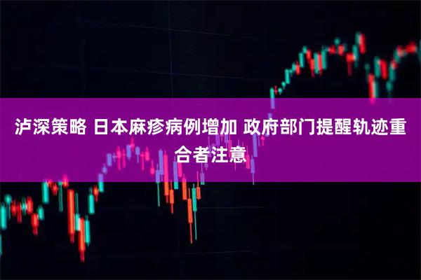 泸深策略 日本麻疹病例增加 政府部门提醒轨迹重合者注意