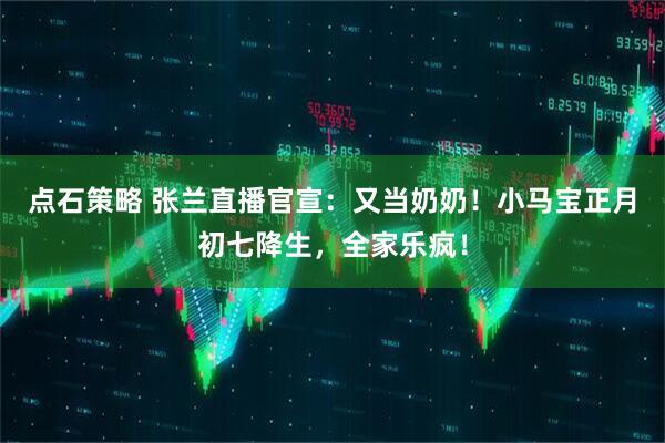 点石策略 张兰直播官宣：又当奶奶！小马宝正月初七降生，全家乐疯！
