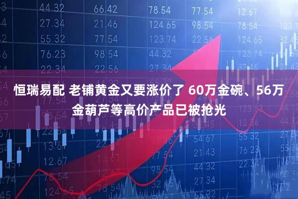 恒瑞易配 老铺黄金又要涨价了 60万金碗、56万金葫芦等高价产品已被抢光