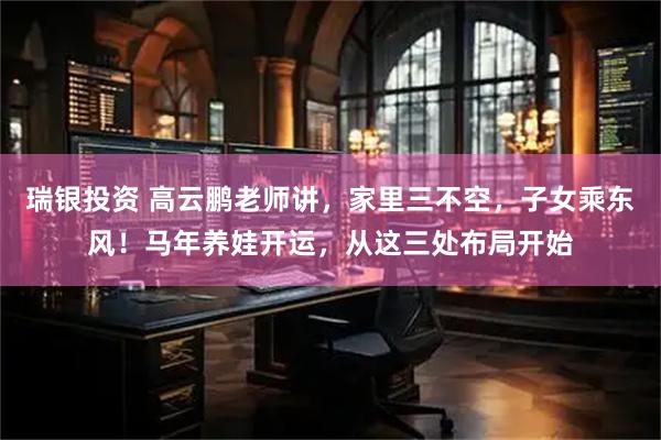 瑞银投资 高云鹏老师讲，家里三不空，子女乘东风！马年养娃开运，从这三处布局开始