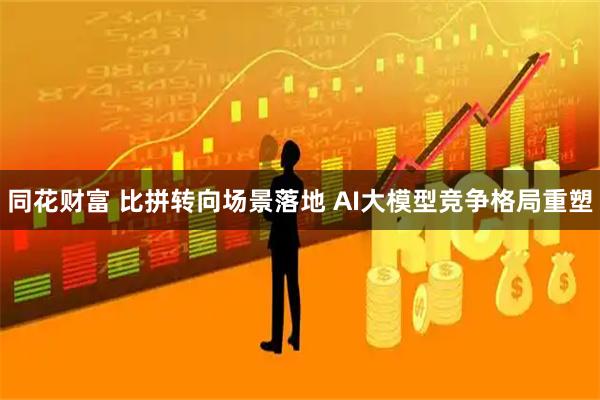 同花财富 比拼转向场景落地 AI大模型竞争格局重塑