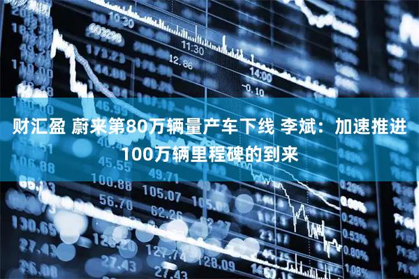 财汇盈 蔚来第80万辆量产车下线 李斌：加速推进100万辆里程碑的到来