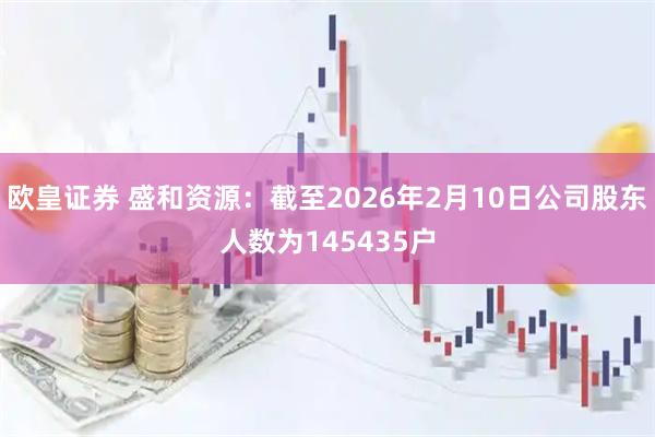 欧皇证券 盛和资源：截至2026年2月10日公司股东人数为145435户